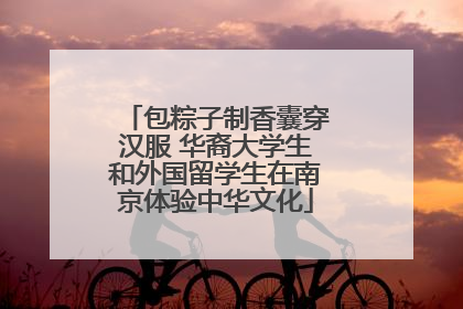 包粽子制香囊穿汉服 华裔大学生和外国留学生在南京体验中华文化