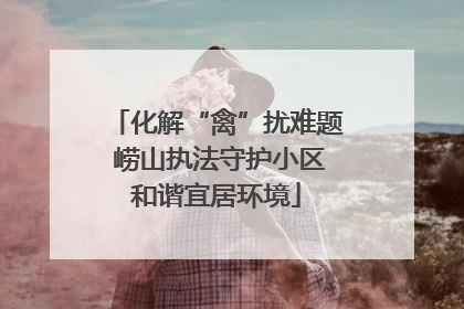 化解“禽”扰难题 崂山执法守护小区和谐宜居环境