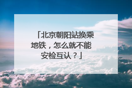 北京朝阳站换乘地铁，怎么就不能安检互认？