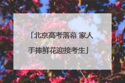 北京高考落幕 家人手捧鲜花迎接考生