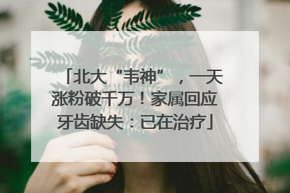 北大“韦神”，一天涨粉破千万！家属回应牙齿缺失：已在治疗