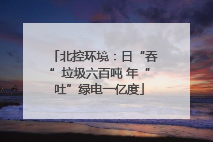 北控环境：日“吞”垃圾六百吨 年“吐”绿电一亿度