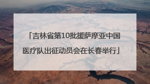 吉林省第10批援萨摩亚中国医疗队出征动员会在长春举行