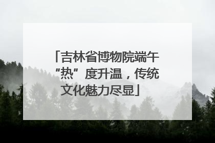 吉林省博物院端午“热”度升温，传统文化魅力尽显