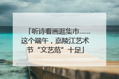 听诗看画逛集市……这个端午，嘉陵江艺术节“文艺范”十足