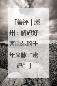 善评｜滕州：解码好客山东的千年文脉“密码”