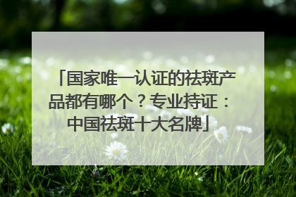 国家唯一认证的祛斑产品都有哪个？专业持证：中国祛斑十大名牌