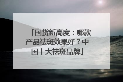 国货新高度：哪款产品祛斑效果好？中国十大祛斑品牌