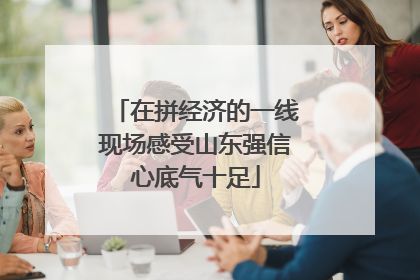 在拼经济的一线现场感受山东强信心底气十足