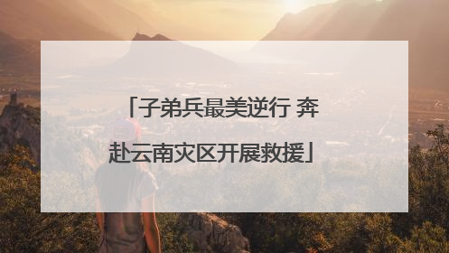 子弟兵最美逆行 奔赴云南灾区开展救援