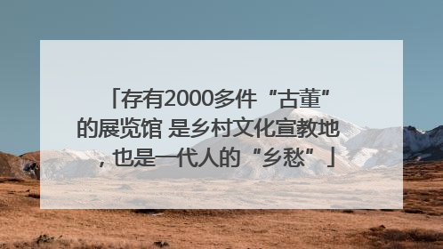 存有2000多件“古董”的展览馆 是乡村文化宣教地，也是一代人的“乡愁”