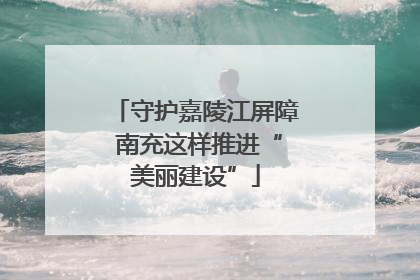 守护嘉陵江屏障 南充这样推进“美丽建设”