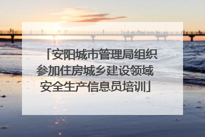 安阳城市管理局组织参加住房城乡建设领域安全生产信息员培训