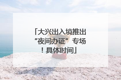 大兴出入境推出“夜间办证”专场！具体时间