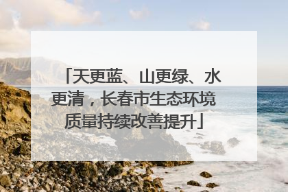 天更蓝、山更绿、水更清，长春市生态环境质量持续改善提升