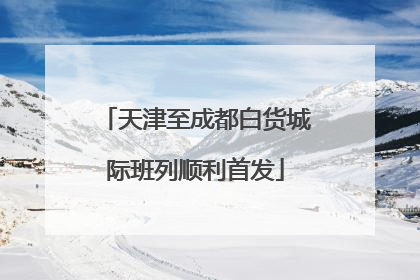 天津至成都白货城际班列顺利首发