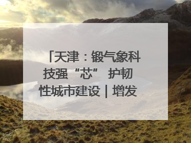 天津：锻气象科技强“芯” 护韧性城市建设｜增发国债气象项目落地见效系列报道