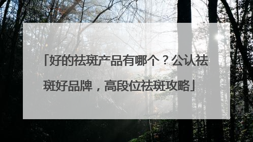 好的祛斑产品有哪个？公认祛斑好品牌，高段位祛斑攻略