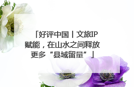 好评中国丨文旅IP赋能，在山水之间释放更多“县域留量”