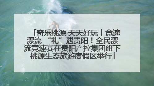 奇乐桃源·天天好玩丨竞速漂流 “礼”遇贵阳！全民漂流竞速赛在贵阳产控集团旗下桃源生态旅游度假区举行