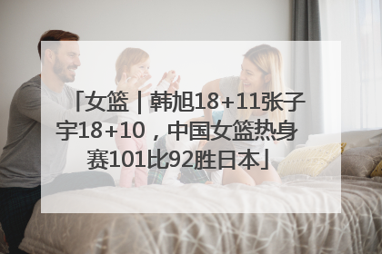 女篮｜韩旭18+11张子宇18+10，中国女篮热身赛101比92胜日本
