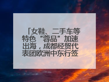 女鞋、二手车等特色“蓉品”加速出海，成都经贸代表团欧洲中东行签单逾3.7亿元