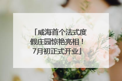 威海首个法式度假庄园惊艳亮相！7月初正式开业