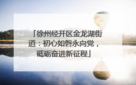 徐州经开区金龙湖街道：初心如磐永向党，砥砺奋进新征程