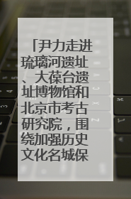 尹力走进琉璃河遗址、大葆台遗址博物馆和北京市考古研究院，围绕加强历史文化名城保护调研