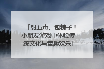 射五毒、包粽子！小朋友游戏中体验传统文化与童趣欢乐