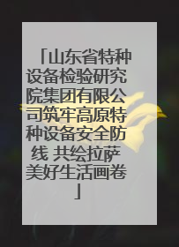山东省特种设备检验研究院集团有限公司筑牢高原特种设备安全防线 共绘拉萨美好生活画卷
