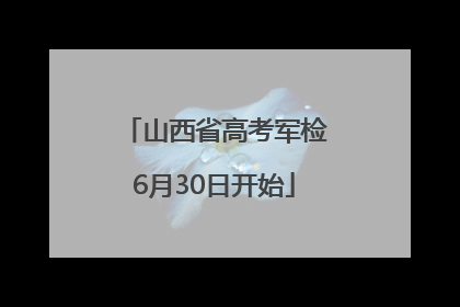山西省高考军检6月30日开始