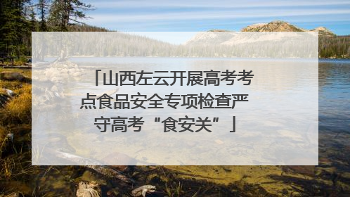 山西左云开展高考考点食品安全专项检查严守高考“食安关”