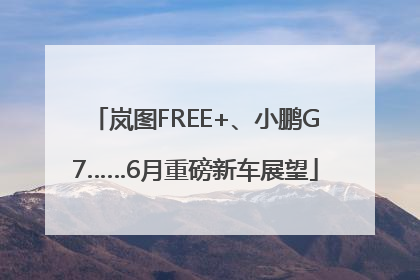 岚图FREE+、小鹏G7……6月重磅新车展望