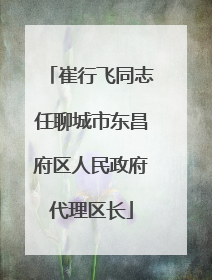 崔行飞同志任聊城市东昌府区人民政府代理区长