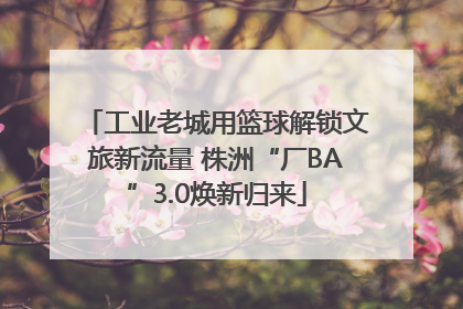 工业老城用篮球解锁文旅新流量 株洲“厂BA”3.0焕新归来