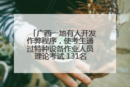 广西一地有人开发作弊程序，使考生通过特种设备作业人员理论考试 131名考生证书被撤销