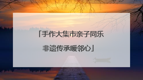 手作大集市亲子同乐 非遗传承暖邻心