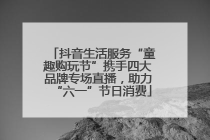 抖音生活服务“童趣购玩节”携手四大品牌专场直播，助力“六一”节日消费