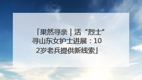 果然寻亲｜活“烈士”寻山东女护士进展：102岁老兵提供新线索
