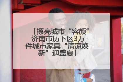 擦亮城市“容颜” 济南市历下区3万件城市家具“清凉焕新”迎盛夏