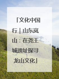 文化中国行｜山东岚山：在尧王城遗址探寻龙山文化