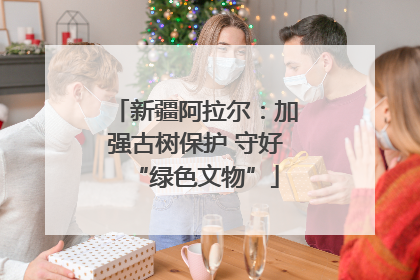 新疆阿拉尔：加强古树保护 守好“绿色文物”