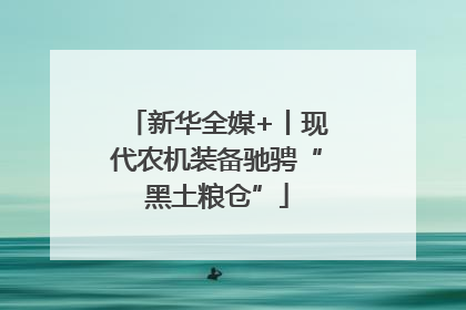 新华全媒+丨现代农机装备驰骋“黑土粮仓”