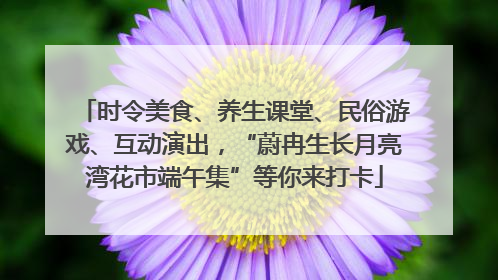 时令美食、养生课堂、民俗游戏、互动演出，“蔚冉生长月亮湾花市端午集”等你来打卡
