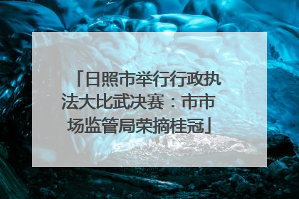 日照市举行行政执法大比武决赛：市市场监管局荣摘桂冠
