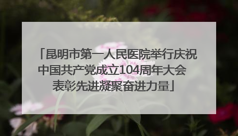 昆明市第一人民医院举行庆祝中国共产党成立104周年大会 表彰先进凝聚奋进力量