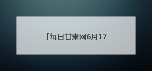 每日甘肃网6月17日甘肃热点新闻回顾
