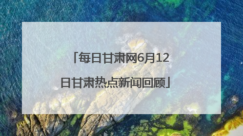 每日甘肃网6月12日甘肃热点新闻回顾