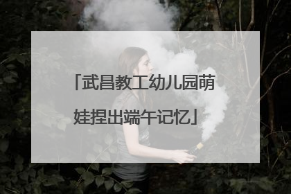 武昌教工幼儿园萌娃捏出端午记忆